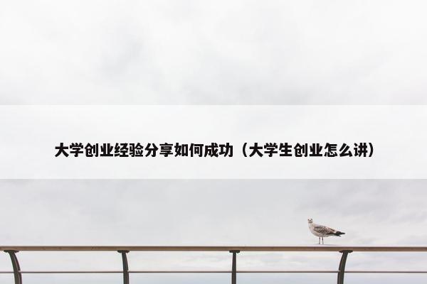 大学创业经验分享如何成功（大学生创业怎么讲）