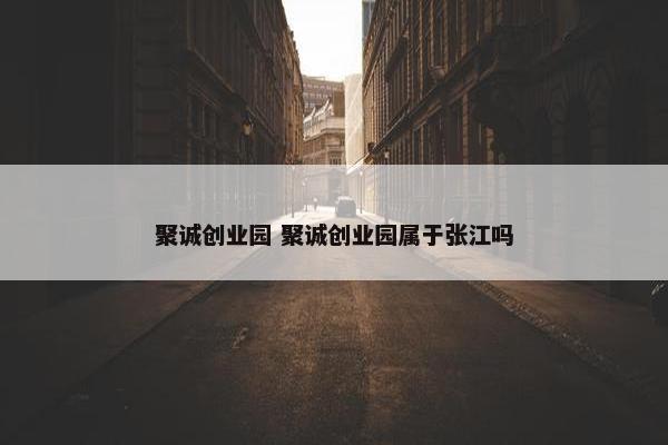 聚诚创业园 聚诚创业园属于张江吗