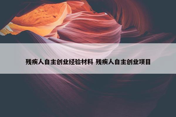 残疾人自主创业经验材料 残疾人自主创业项目