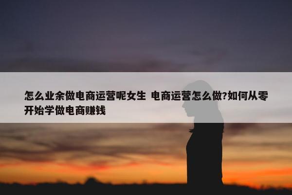 怎么业余做电商运营呢女生 电商运营怎么做?如何从零开始学做电商赚钱