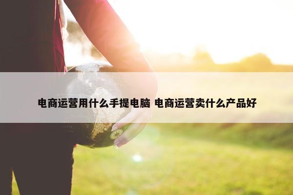 电商运营用什么手提电脑 电商运营卖什么产品好