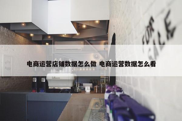 电商运营店铺数据怎么做 电商运营数据怎么看