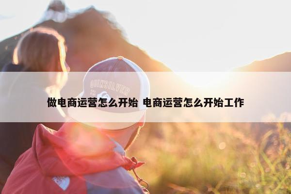 做电商运营怎么开始 电商运营怎么开始工作