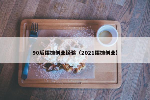 90后摆摊创业经验（2021摆摊创业）