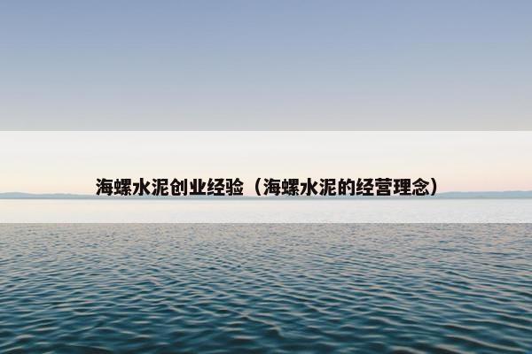 海螺水泥创业经验（海螺水泥的经营理念）