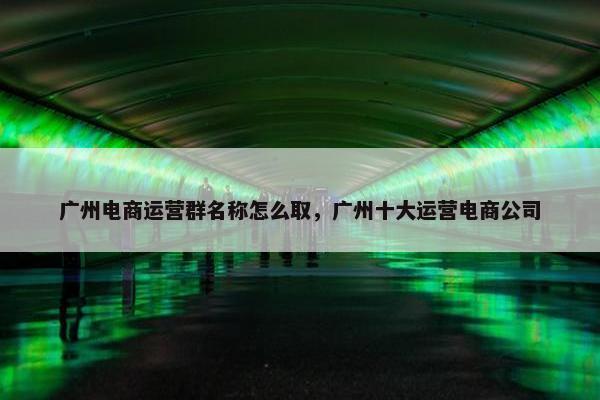 广州电商运营群名称怎么取，广州十大运营电商公司