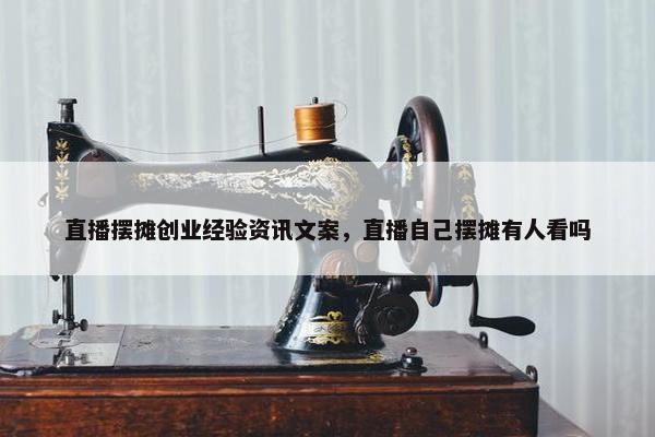 直播摆摊创业经验资讯文案，直播自己摆摊有人看吗