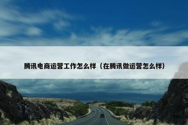 腾讯电商运营工作怎么样（在腾讯做运营怎么样）