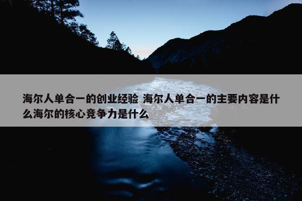 海尔人单合一的创业经验 海尔人单合一的主要内容是什么海尔的核心竞争力是什么