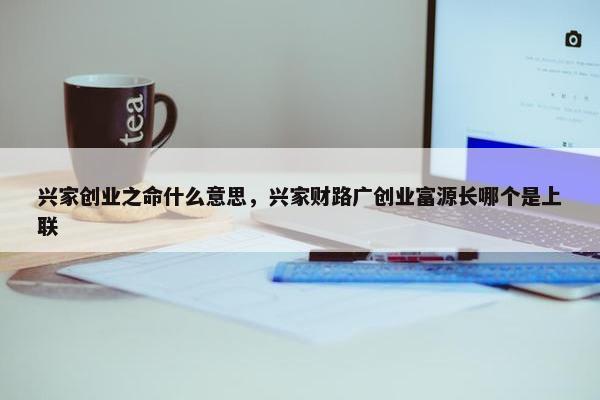 兴家创业之命什么意思，兴家财路广创业富源长哪个是上联