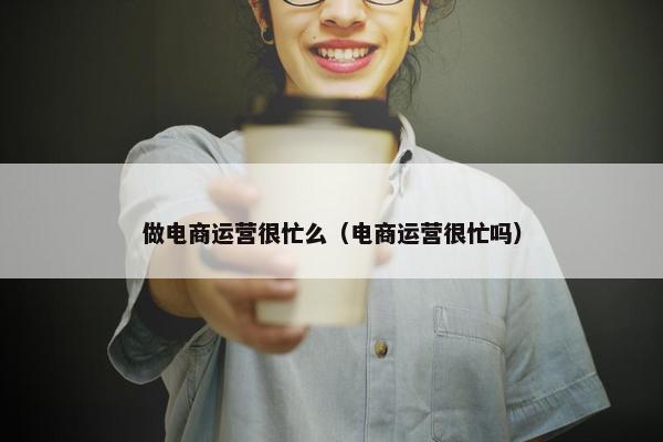 做电商运营很忙么（电商运营很忙吗）