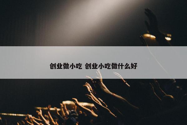 创业做小吃 创业小吃做什么好