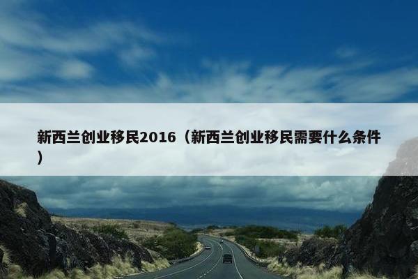 新西兰创业移民2016（新西兰创业移民需要什么条件）