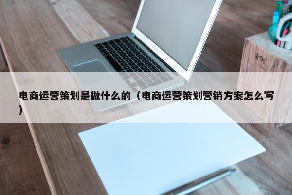 电商运营策划是做什么的（电商运营策划营销方案怎么写）