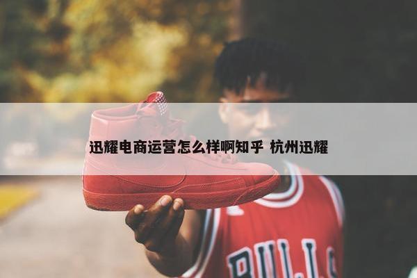 迅耀电商运营怎么样啊知乎 杭州迅耀