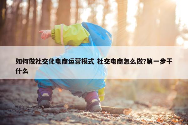 如何做社交化电商运营模式 社交电商怎么做?第一步干什么