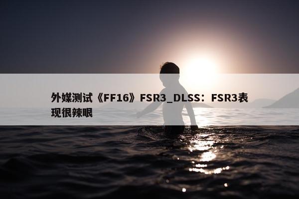 外媒测试《FF16》FSR3_DLSS：FSR3表现很辣眼