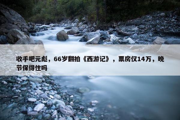 收手吧元彪，66岁翻拍《西游记》，票房仅14万，晚节保得住吗