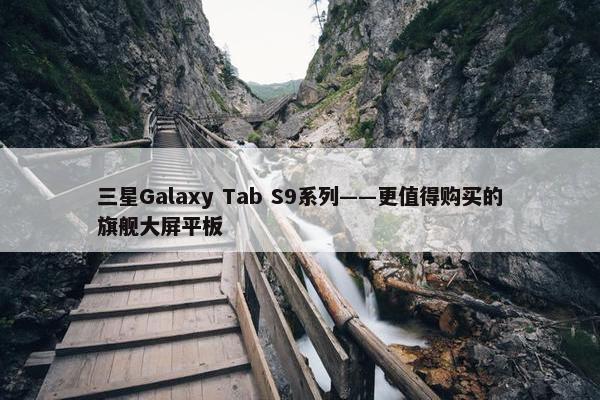 三星Galaxy Tab S9系列——更值得购买的旗舰大屏平板