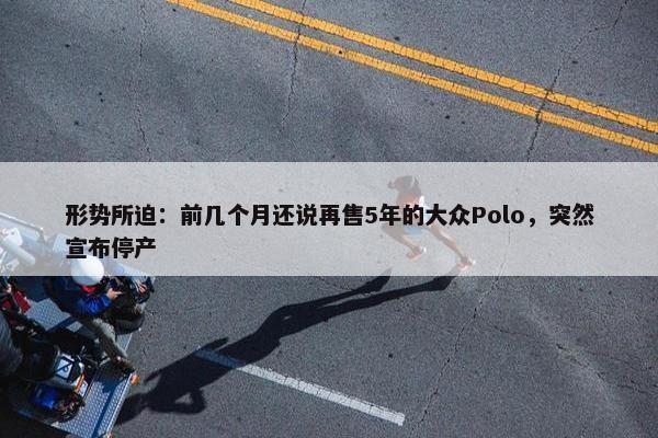 形势所迫：前几个月还说再售5年的大众Polo，突然宣布停产