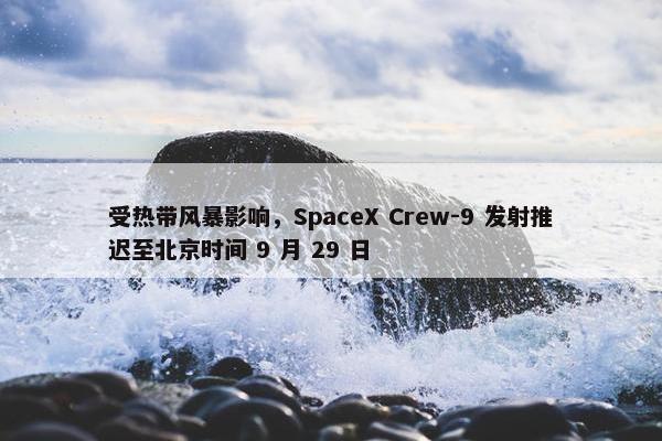 受热带风暴影响，SpaceX Crew-9 发射推迟至北京时间 9 月 29 日