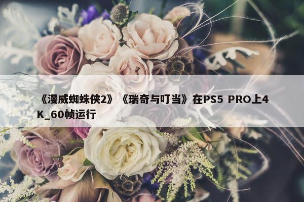 《漫威蜘蛛侠2》《瑞奇与叮当》在PS5 PRO上4K_60帧运行