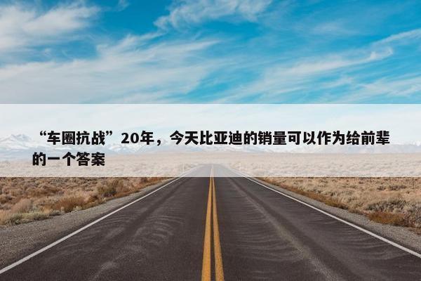 “车圈抗战”20年，今天比亚迪的销量可以作为给前辈的一个答案