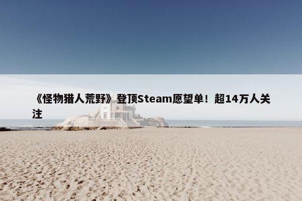 《怪物猎人荒野》登顶Steam愿望单！超14万人关注