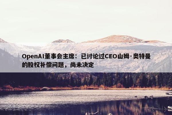 OpenAI董事会主席：已讨论过CEO山姆·奥特曼的股权补偿问题，尚未决定