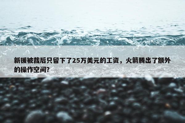 新援被裁后只留下了25万美元的工资，火箭腾出了额外的操作空间？