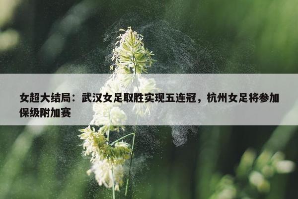 女超大结局：武汉女足取胜实现五连冠，杭州女足将参加保级附加赛