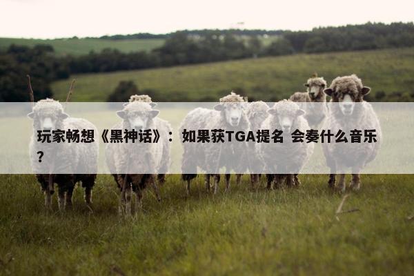 玩家畅想《黑神话》：如果获TGA提名 会奏什么音乐？