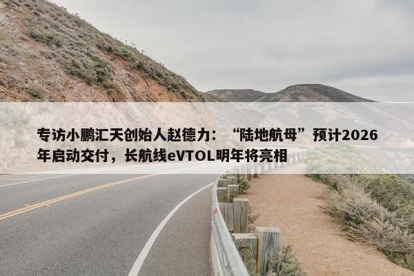 专访小鹏汇天创始人赵德力：“陆地航母”预计2026年启动交付，长航线eVTOL明年将亮相