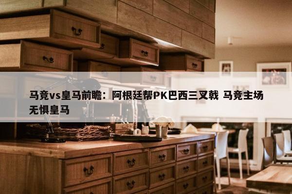 马竞vs皇马前瞻：阿根廷帮PK巴西三叉戟 马竞主场无惧皇马