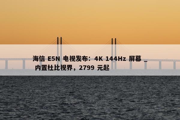 海信 E5N 电视发布：4K 144Hz 屏幕 _ 内置杜比视界，2799 元起