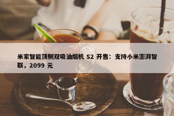 米家智能顶侧双吸油烟机 S2 开售：支持小米澎湃智联，2099 元