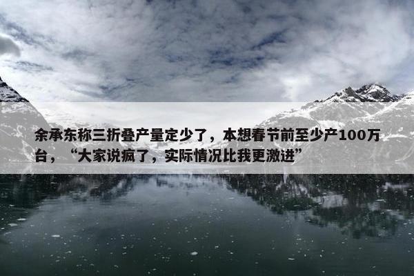 余承东称三折叠产量定少了，本想春节前至少产100万台，“大家说疯了，实际情况比我更激进”