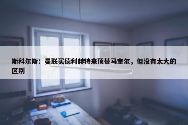 斯科尔斯：曼联买德利赫特来顶替马奎尔，但没有太大的区别