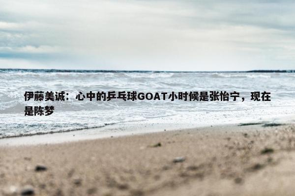 伊藤美诚：心中的乒乓球GOAT小时候是张怡宁，现在是陈梦