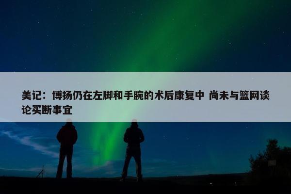 美记：博扬仍在左脚和手腕的术后康复中 尚未与篮网谈论买断事宜