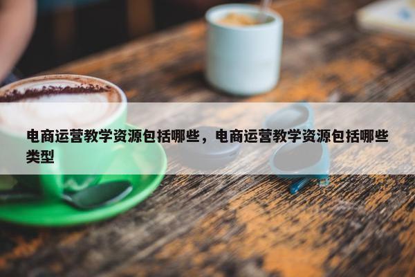 电商运营教学资源包括哪些，电商运营教学资源包括哪些类型