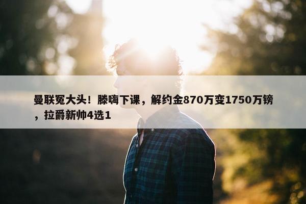 曼联冤大头！滕嗨下课，解约金870万变1750万镑，拉爵新帅4选1