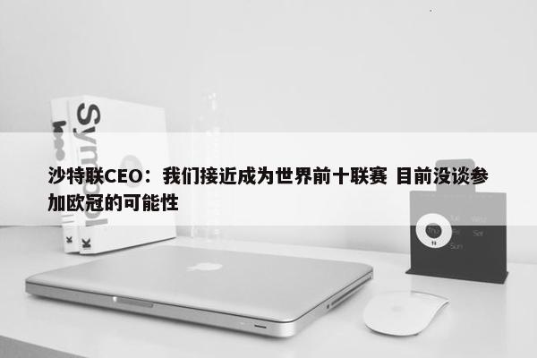 沙特联CEO：我们接近成为世界前十联赛 目前没谈参加欧冠的可能性