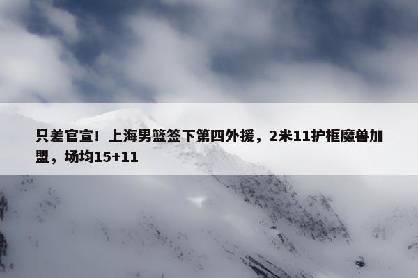 只差官宣！上海男篮签下第四外援，2米11护框魔兽加盟，场均15+11