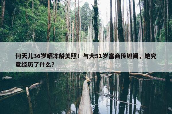 何天儿36岁晒冻龄美照！与大51岁富商传绯闻，她究竟经历了什么？