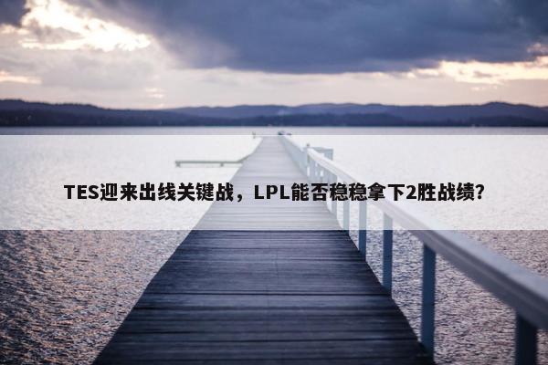 TES迎来出线关键战，LPL能否稳稳拿下2胜战绩？