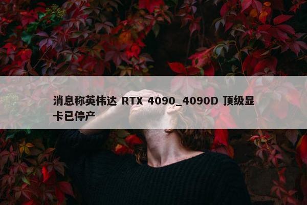 消息称英伟达 RTX 4090_4090D 顶级显卡已停产