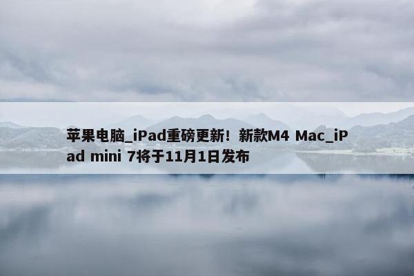 苹果电脑_iPad重磅更新！新款M4 Mac_iPad mini 7将于11月1日发布