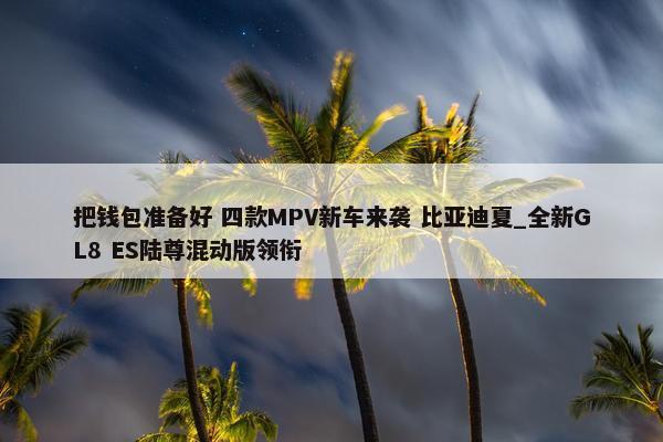 把钱包准备好 四款MPV新车来袭 比亚迪夏_全新GL8 ES陆尊混动版领衔