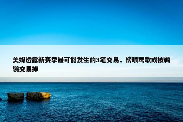 美媒透露新赛季最可能发生的3笔交易，榜眼莺歌或被鹈鹕交易掉